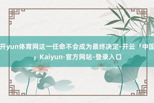 开yun体育网这一任命不会成为最终决定-开云「中国」Kaiyun·官方网站-登录入口