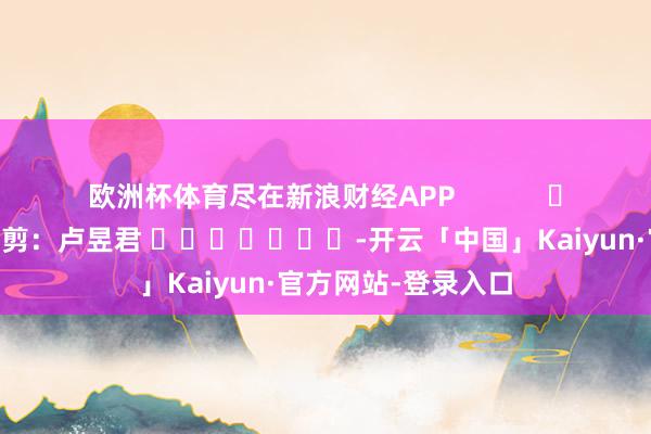 欧洲杯体育尽在新浪财经APP            						职守裁剪：卢昱君 							-开云「中国」Kaiyun·官方网站-登录入口