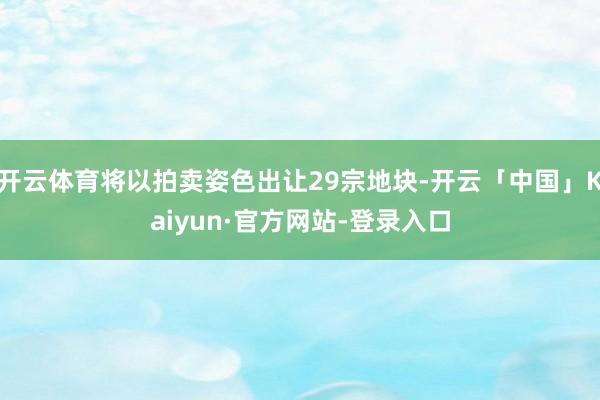 开云体育将以拍卖姿色出让29宗地块-开云「中国」Kaiyun·官方网站-登录入口