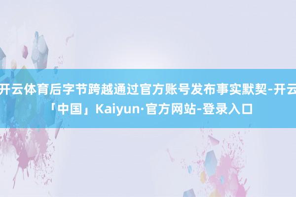 开云体育后字节跨越通过官方账号发布事实默契-开云「中国」Kaiyun·官方网站-登录入口