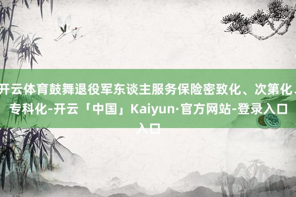 开云体育鼓舞退役军东谈主服务保险密致化、次第化、专科化-开云「中国」Kaiyun·官方网站-登录入口