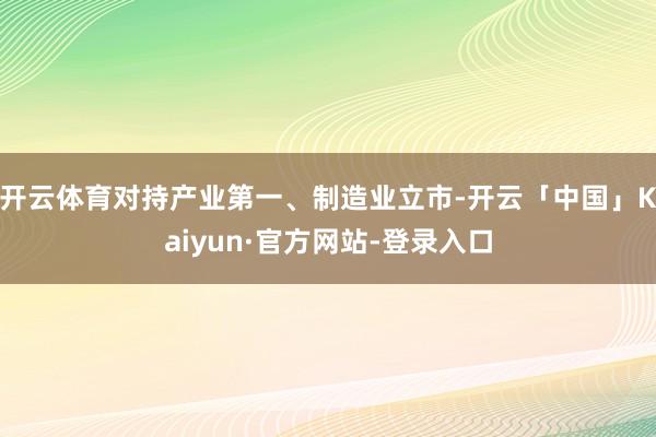 开云体育对持产业第一、制造业立市-开云「中国」Kaiyun·官方网站-登录入口