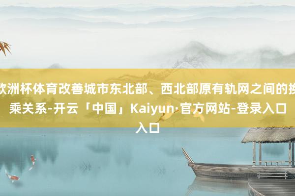 欧洲杯体育改善城市东北部、西北部原有轨网之间的换乘关系-开云「中国」Kaiyun·官方网站-登录入口