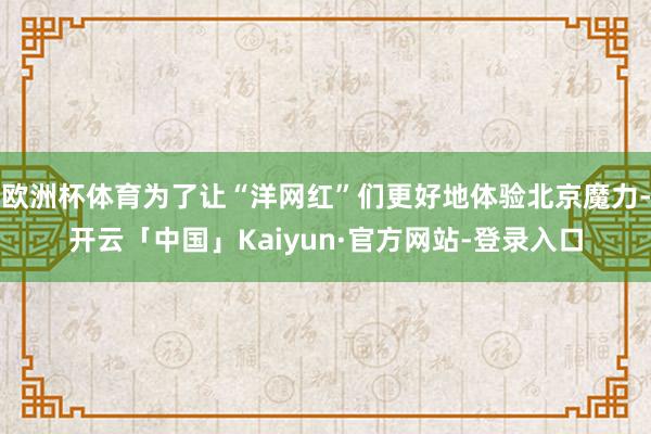 欧洲杯体育为了让“洋网红”们更好地体验北京魔力-开云「中国」Kaiyun·官方网站-登录入口