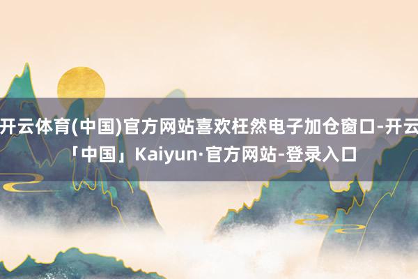 开云体育(中国)官方网站喜欢枉然电子加仓窗口-开云「中国」Kaiyun·官方网站-登录入口