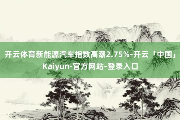 开云体育新能源汽车指数高潮2.75%-开云「中国」Kaiyun·官方网站-登录入口
