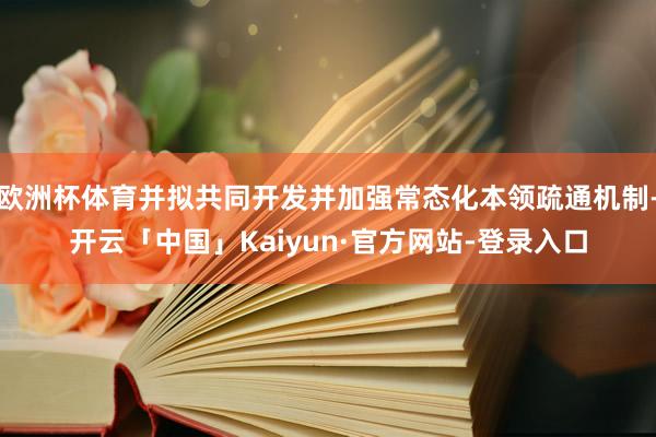 欧洲杯体育并拟共同开发并加强常态化本领疏通机制-开云「中国」Kaiyun·官方网站-登录入口