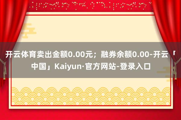 开云体育卖出金额0.00元；融券余额0.00-开云「中国」Kaiyun·官方网站-登录入口