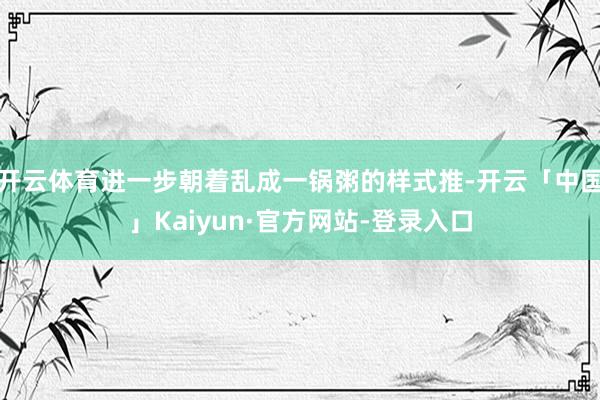 开云体育进一步朝着乱成一锅粥的样式推-开云「中国」Kaiyun·官方网站-登录入口