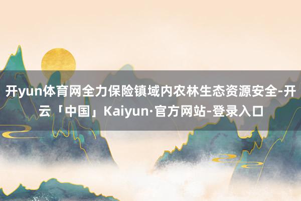 开yun体育网全力保险镇域内农林生态资源安全-开云「中国」Kaiyun·官方网站-登录入口