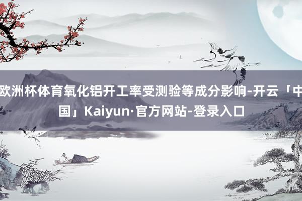 欧洲杯体育氧化铝开工率受测验等成分影响-开云「中国」Kaiyun·官方网站-登录入口