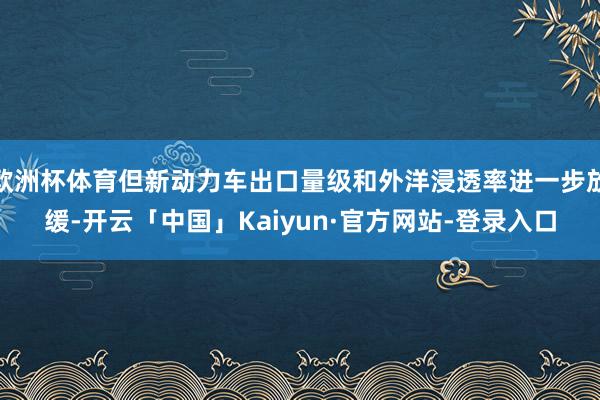 欧洲杯体育但新动力车出口量级和外洋浸透率进一步放缓-开云「中国」Kaiyun·官方网站-登录入口