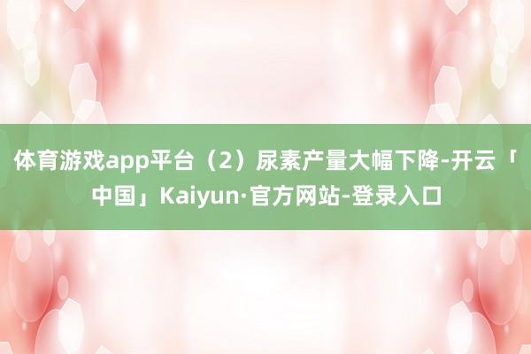 体育游戏app平台　　（2）尿素产量大幅下降-开云「中国」Kaiyun·官方网站-登录入口