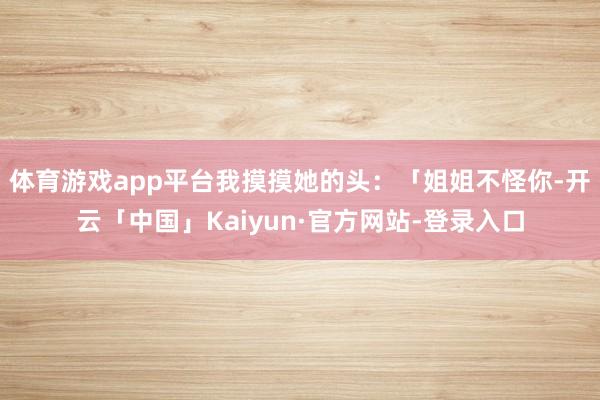 体育游戏app平台我摸摸她的头：「姐姐不怪你-开云「中国」Kaiyun·官方网站-登录入口