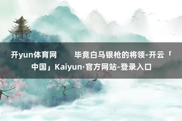 开yun体育网        毕竟白马银枪的将领-开云「中国」Kaiyun·官方网站-登录入口