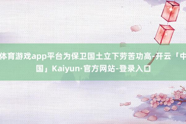 体育游戏app平台为保卫国土立下劳苦功高-开云「中国」Kaiyun·官方网站-登录入口