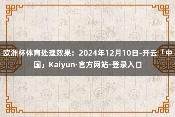 欧洲杯体育处理效果：2024年12月10日-开云「中国」Kaiyun·官方网站-登录入口