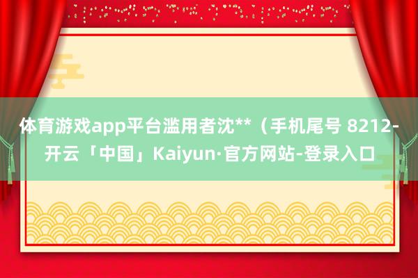 体育游戏app平台滥用者沈**（手机尾号 8212-开云「中国」Kaiyun·官方网站-登录入口