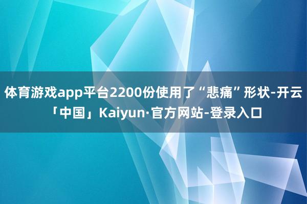 体育游戏app平台2200份使用了“悲痛”形状-开云「中国」Kaiyun·官方网站-登录入口