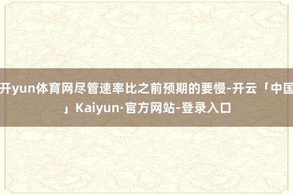 开yun体育网尽管速率比之前预期的要慢-开云「中国」Kaiyun·官方网站-登录入口