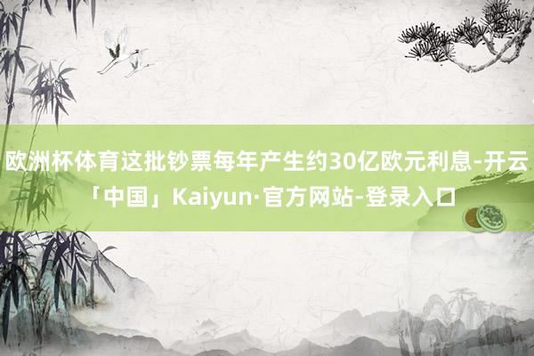欧洲杯体育这批钞票每年产生约30亿欧元利息-开云「中国」Kaiyun·官方网站-登录入口