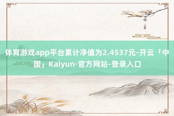 体育游戏app平台累计净值为2.4537元-开云「中国」Kaiyun·官方网站-登录入口