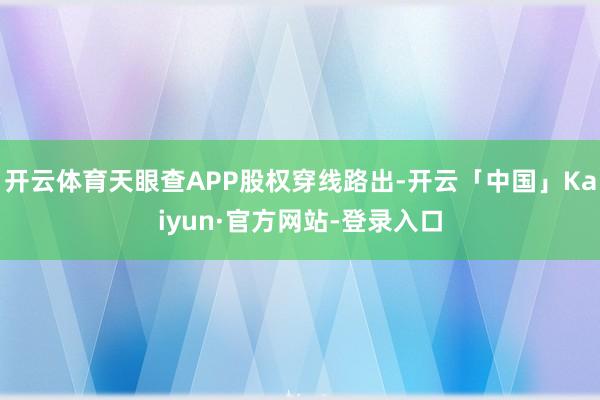 开云体育天眼查APP股权穿线路出-开云「中国」Kaiyun·官方网站-登录入口