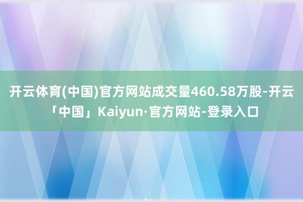 开云体育(中国)官方网站成交量460.58万股-开云「中国」Kaiyun·官方网站-登录入口