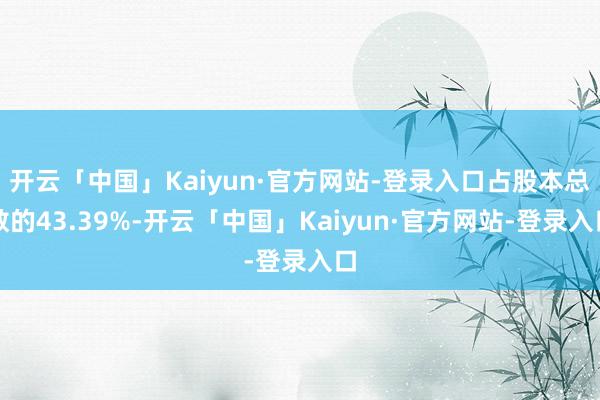 开云「中国」Kaiyun·官方网站-登录入口占股本总数的43.39%-开云「中国」Kaiyun·官方网站-登录入口