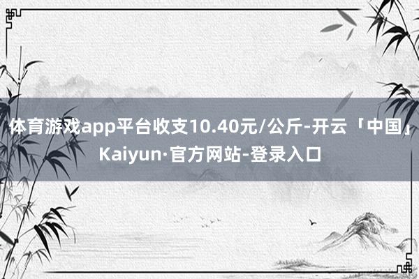 体育游戏app平台收支10.40元/公斤-开云「中国」Kaiyun·官方网站-登录入口