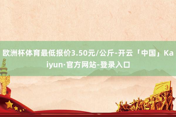 欧洲杯体育最低报价3.50元/公斤-开云「中国」Kaiyun·官方网站-登录入口