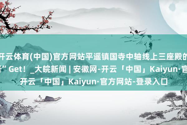 开云体育(中国)官方网站平遥镇国寺中轴线上三座殿的冷热常识，走“晋”Get！_大皖新闻 | 安徽网-开云「中国」Kaiyun·官方网站-登录入口