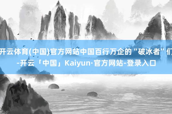 开云体育(中国)官方网站中国百行万企的“破冰者”们-开云「中国」Kaiyun·官方网站-登录入口