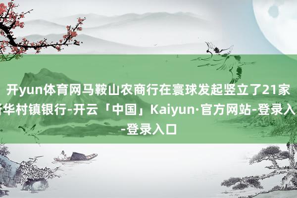 开yun体育网马鞍山农商行在寰球发起竖立了21家新华村镇银行-开云「中国」Kaiyun·官方网站-登录入口