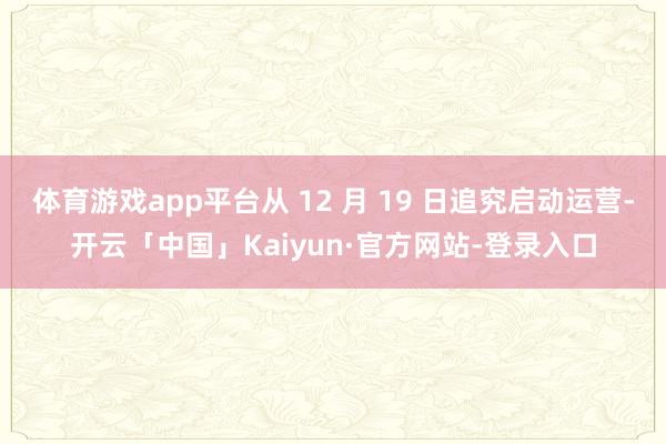体育游戏app平台从 12 月 19 日追究启动运营-开云「中国」Kaiyun·官方网站-登录入口