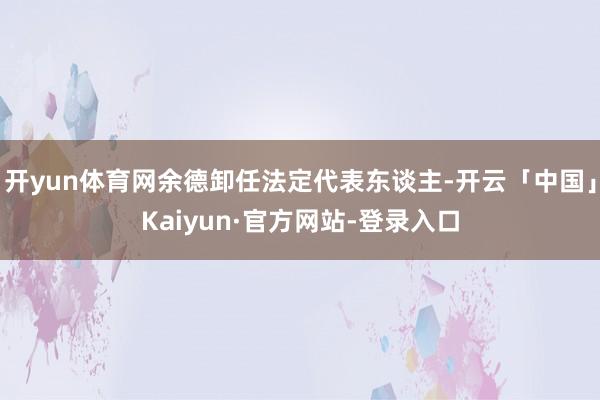 开yun体育网余德卸任法定代表东谈主-开云「中国」Kaiyun·官方网站-登录入口