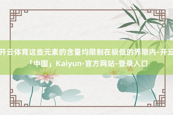 开云体育这些元素的含量均限制在极低的界限内-开云「中国」Kaiyun·官方网站-登录入口