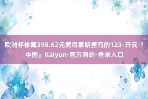 欧洲杯体育398.62元竞得袁明捏有的123-开云「中国」Kaiyun·官方网站-登录入口