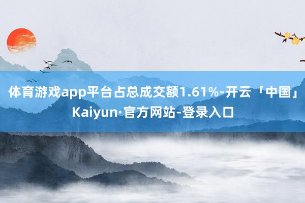 体育游戏app平台占总成交额1.61%-开云「中国」Kaiyun·官方网站-登录入口