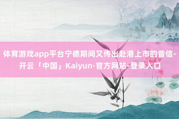 体育游戏app平台宁德期间又传出赴港上市的音信-开云「中国」Kaiyun·官方网站-登录入口
