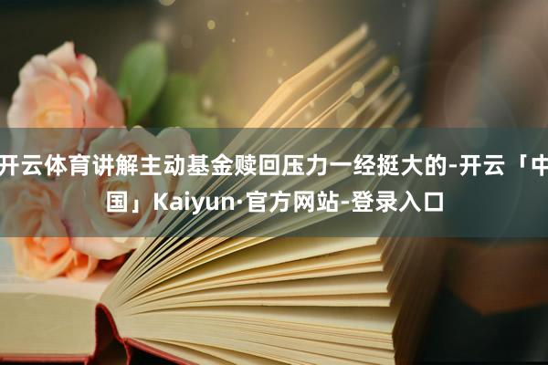 开云体育讲解主动基金赎回压力一经挺大的-开云「中国」Kaiyun·官方网站-登录入口