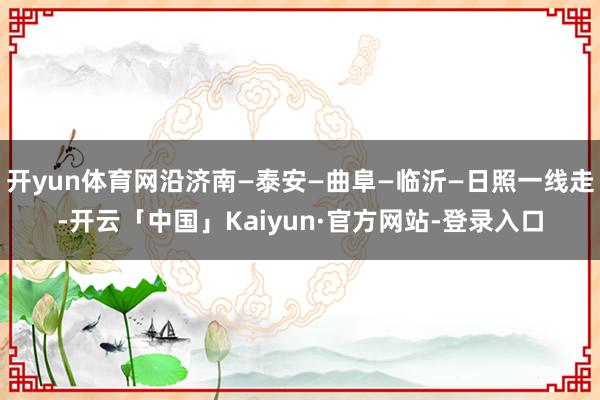 开yun体育网沿济南—泰安—曲阜—临沂—日照一线走-开云「中国」Kaiyun·官方网站-登录入口