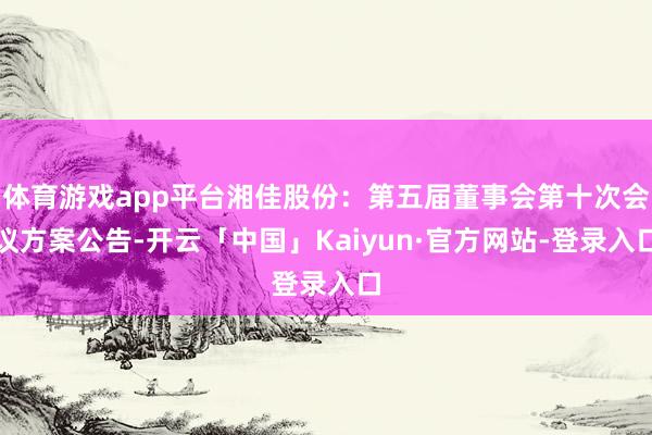 体育游戏app平台湘佳股份：第五届董事会第十次会议方案公告-开云「中国」Kaiyun·官方网站-登录入口