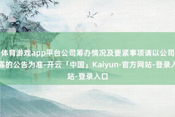 体育游戏app平台公司筹办情况及要紧事项请以公司显露的公告为准-开云「中国」Kaiyun·官方网站-登录入口