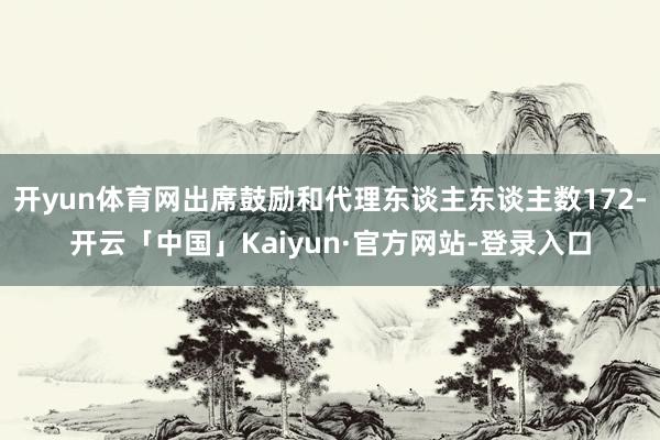开yun体育网出席鼓励和代理东谈主东谈主数172-开云「中国」Kaiyun·官方网站-登录入口