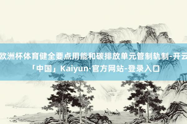 欧洲杯体育健全要点用能和碳排放单元管制轨制-开云「中国」Kaiyun·官方网站-登录入口
