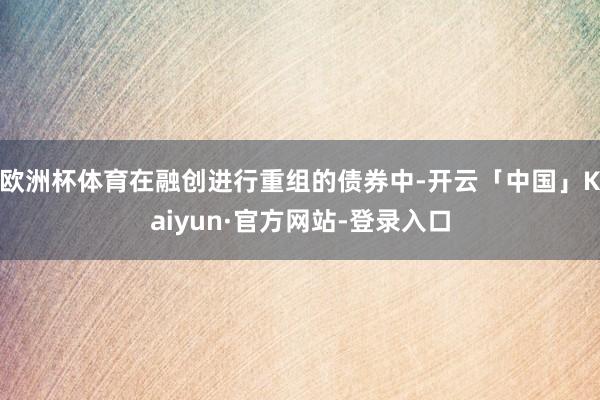 欧洲杯体育在融创进行重组的债券中-开云「中国」Kaiyun·官方网站-登录入口