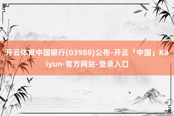 开云体育中国银行(03988)公布-开云「中国」Kaiyun·官方网站-登录入口
