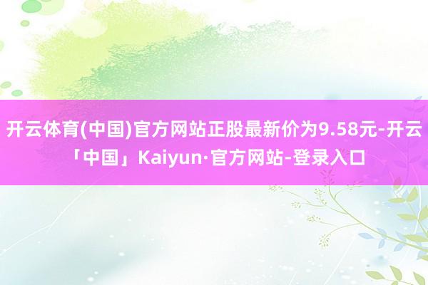 开云体育(中国)官方网站正股最新价为9.58元-开云「中国」Kaiyun·官方网站-登录入口