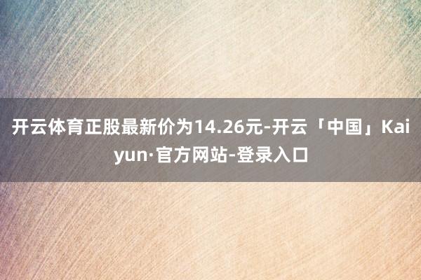 开云体育正股最新价为14.26元-开云「中国」Kaiyun·官方网站-登录入口